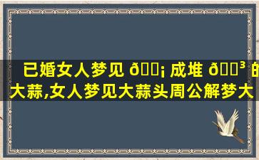 已婚女人梦见 🐡 成堆 🌳 的大蒜,女人梦见大蒜头周公解梦大全查询
